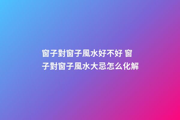 窗子對窗子風水好不好 窗子對窗子風水大忌怎么化解